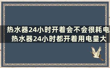 热水器24小时开着会不会很耗电 热水器24小时都开着用电量大吗